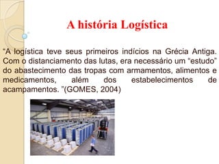 A história Logística
“A logística teve seus primeiros indícios na Grécia Antiga.
Com o distanciamento das lutas, era necessário um “estudo”
do abastecimento das tropas com armamentos, alimentos e
medicamentos, além dos estabelecimentos de
acampamentos. ”(GOMES, 2004)
 