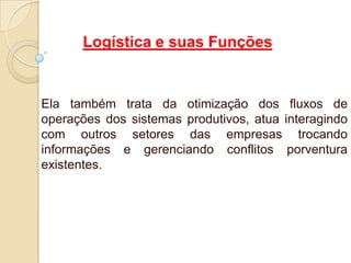 Logística e suas Funções
Ela também trata da otimização dos fluxos de
operações dos sistemas produtivos, atua interagindo
com outros setores das empresas trocando
informações e gerenciando conflitos porventura
existentes.
 