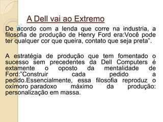 De acordo com a lenda que corre na industria, a
filosofia de produção de Henry Ford era:Você pode
ter qualquer cor que queira, contato que seja preta”.
A estratégia de produção que tem fomentado o
sucesso sem precedentes da Dell Computers é
extamente o oposto da mentalidade de
Ford:”Construir cada pedido a
pedido.Essencialmente, essa filosofia reproduz o
oxímoro paradoxo máximo da produção:
personalização em massa.
A Dell vai ao Extremo
 