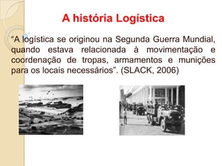 A história Logística
“A logística se originou na Segunda Guerra Mundial,
quando estava relacionada à movimentação e
coordenação de tropas, armamentos e munições
para os locais necessários”. (SLACK, 2006)
 