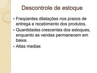 Descontrole de estoque
 Freqüentes dilatações nos prazos de
entrega e recebimento dos produtos.
 Quantidades crescentes dos estoques,
enquanto as vendas permanecem em
baixa.
 Altas medias
 