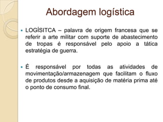 Abordagem logística
 LOGÍSITCA – palavra de origem francesa que se
referir a arte militar com suporte de abastecimento
de tropas é responsável pelo apoio a tática
estratégia de guerra.
 É responsável por todas as atividades de
movimentação/armazenagem que facilitam o fluxo
de produtos desde a aquisição de matéria prima até
o ponto de consumo final.
 