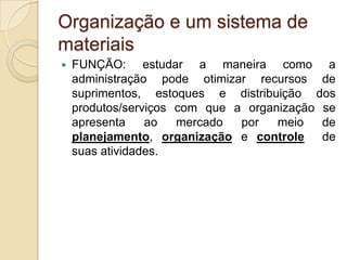 Organização e um sistema de
materiais
 FUNÇÃO: estudar a maneira como a
administração pode otimizar recursos de
suprimentos, estoques e distribuição dos
produtos/serviços com que a organização se
apresenta ao mercado por meio de
planejamento, organização e controle de
suas atividades.
 