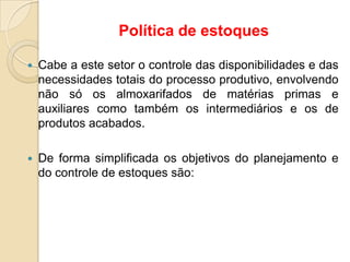 Política de estoques
 Cabe a este setor o controle das disponibilidades e das
necessidades totais do processo produtivo, envolvendo
não só os almoxarifados de matérias primas e
auxiliares como também os intermediários e os de
produtos acabados.
 De forma simplificada os objetivos do planejamento e
do controle de estoques são:
 