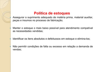  Assegurar o suprimento adequado de matéria prima, material auxiliar,
peças e insumos no processo de fabricação;
 Manter o estoque o mais baixo possível para atendimento compatível
as necessidades vendidas;
 Identificar os itens absolutos e defeituosos em estoque e elimina-los;
 Não permitir condições de falta ou excesso em relação a demanda de
vendas;
Política de estoques
 