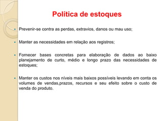  Prevenir-se contra as perdas, extravios, danos ou mau uso;
 Manter as necessidades em relação aos registros;
 Fornecer bases concretas para elaboração de dados ao baixo
planejamento de curto, médio e longo prazo das necessidades de
estoques;
 Manter os custos nos níveis mais baixos possíveis levando em conta os
volumes de vendas,prazos, recursos e seu efeito sobre o custo de
venda do produto.
Política de estoques
 