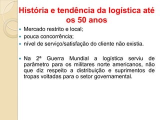 História e tendência da logística até
os 50 anos
 Mercado restrito e local;
 pouca concorrência;
 nível de serviço/satisfação do cliente não existia.
 Na 2ª Guerra Mundial a logística serviu de
parâmetro para os militares norte americanos, não
que diz respeito a distribuição e suprimentos de
tropas voltadas para o setor governamental.
 