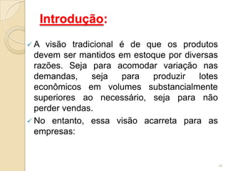 Introdução:
 A visão tradicional é de que os produtos
devem ser mantidos em estoque por diversas
razões. Seja para acomodar variação nas
demandas, seja para produzir lotes
econômicos em volumes substancialmente
superiores ao necessário, seja para não
perder vendas.
 No entanto, essa visão acarreta para as
empresas:
40
 