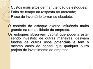  Custos mais altos de manutenção de estoques;
 Falta de tempo na resposta ao mercado;
 Risco do inventário tornar-se obsoleto.
O controle de estoque exerce influência muito
grande na rentabilidade da empresa.
Os estoques absorvem capital que poderia estar
sendo investido de outras maneiras, desviam
fundos de outros usos potenciais e tem o
mesmo custo de capital que qualquer outro
projeto de investimento da empresa.
41
 