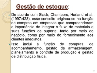 Gestão de estoque:
 De acordo com Slack, Chambers, Harland et al.
(1997:423), esse conceito originou-se na função
de compras em empresas que compreenderam
a importância de integrar o fluxo de materiais a
suas funções de suporte, tanto por meio do
negócio, como por meio do fornecimento aos
clientes imediatos.
 Isso inclui a função de compras, de
acompanhamento, gestão de armazenagem,
planejamento e controle de produção e gestão
de distribuição física.
43
 