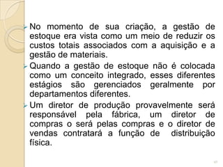  No momento de sua criação, a gestão de
estoque era vista como um meio de reduzir os
custos totais associados com a aquisição e a
gestão de materiais.
 Quando a gestão de estoque não é colocada
como um conceito integrado, esses diferentes
estágios são gerenciados geralmente por
departamentos diferentes.
 Um diretor de produção provavelmente será
responsável pela fábrica, um diretor de
compras o será pelas compras e o diretor de
vendas contratará a função de distribuição
física.
45
 