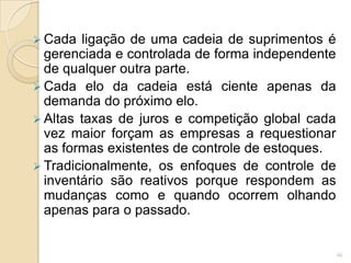  Cada ligação de uma cadeia de suprimentos é
gerenciada e controlada de forma independente
de qualquer outra parte.
 Cada elo da cadeia está ciente apenas da
demanda do próximo elo.
 Altas taxas de juros e competição global cada
vez maior forçam as empresas a requestionar
as formas existentes de controle de estoques.
 Tradicionalmente, os enfoques de controle de
inventário são reativos porque respondem as
mudanças como e quando ocorrem olhando
apenas para o passado.
46
 