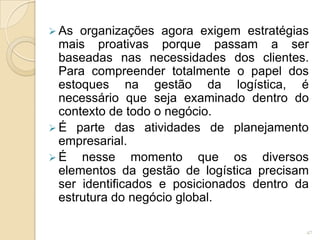  As organizações agora exigem estratégias
mais proativas porque passam a ser
baseadas nas necessidades dos clientes.
Para compreender totalmente o papel dos
estoques na gestão da logística, é
necessário que seja examinado dentro do
contexto de todo o negócio.
 É parte das atividades de planejamento
empresarial.
 É nesse momento que os diversos
elementos da gestão de logística precisam
ser identificados e posicionados dentro da
estrutura do negócio global.
47
 