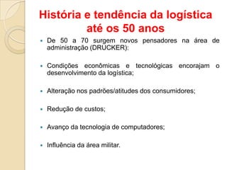  De 50 a 70 surgem novos pensadores na área de
administração (DRUCKER):
 Condições econômicas e tecnológicas encorajam o
desenvolvimento da logística;
 Alteração nos padrões/atitudes dos consumidores;
 Redução de custos;
 Avanço da tecnologia de computadores;
 Influência da área militar.
História e tendência da logística
até os 50 anos
 