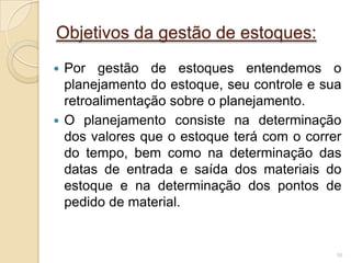 Objetivos da gestão de estoques:
 Por gestão de estoques entendemos o
planejamento do estoque, seu controle e sua
retroalimentação sobre o planejamento.
 O planejamento consiste na determinação
dos valores que o estoque terá com o correr
do tempo, bem como na determinação das
datas de entrada e saída dos materiais do
estoque e na determinação dos pontos de
pedido de material.
50
 
