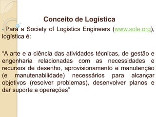 Conceito de Logística
• Para a Society of Logistics Engineers (www.sole.org),
logística é:
“A arte e a ciência das atividades técnicas, de gestão e
engenharia relacionadas com as necessidades e
recursos de desenho, aprovisionamento e manutenção
(e manutenabilidade) necessários para alcançar
objetivos (resolver problemas), desenvolver planos e
dar suporte a operações”
 