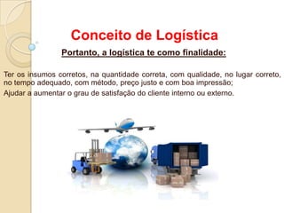 Conceito de Logística
Portanto, a logística te como finalidade:
Ter os insumos corretos, na quantidade correta, com qualidade, no lugar correto,
no tempo adequado, com método, preço justo e com boa impressão;
Ajudar a aumentar o grau de satisfação do cliente interno ou externo.
 