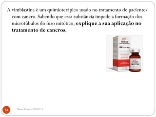 A vimblastina é um quimioterápico usado no tratamento de pacientes
com cancro. Sabendo que essa substância impede a formação dos
microtúbulos do fuso mitótico, explique a sua aplicação no
tratamento de cancros.
14 Nuno Correia 2010/11
 