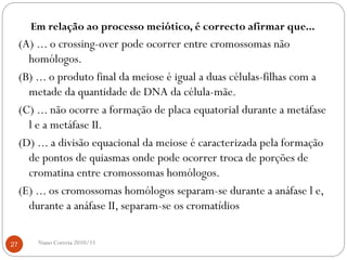 Em relação ao processo meiótico, é correcto afirmar que...
(A) ... o crossing-over pode ocorrer entre cromossomas não
homólogos.
(B) ... o produto final da meiose é igual a duas células-filhas com a
metade da quantidade de DNA da célula-mãe.
(C) ... não ocorre a formação de placa equatorial durante a metáfase
l e a metáfase II.
(D) ... a divisão equacional da meiose é caracterizada pela formação
de pontos de quiasmas onde pode ocorrer troca de porções de
cromatina entre cromossomas homólogos.
(E) ... os cromossomas homólogos separam-se durante a anáfase l e,
durante a anáfase II, separam-se os cromatídios
27 Nuno Correia 2010/11
 