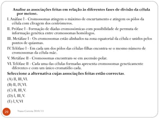 Analise as associações feitas em relação às diferentes fases de divisão da célula
por meiose.
I.Anáfase l - Cromossomas atingem o máximo de encurtamento e atingem os pólos da
célula com clivagem dos centrómeros.
II. Prófase l - Formação de díadas cromossómicas com possibilidade de permuta de
informação genética entre cromossomas homólogos.
III. Metáfase l - Os cromossomas estão alinhados na zona equatorial da célula e unidos pelos
pontos de quiasmas.
IV.Telófase l - Em cada um dos pólos das células-filhas encontra-se o mesmo número de
cromossomas da célula-mãe.
V. Metáfase II - Cromossomas encontram-se em ascensão polar.
VI.Telófase II - Cada uma das células formadas apresenta cromossomas geneticamente
diferentes e com um único cromatídio cada.
Seleccione a alternativa cujas associações feitas estão correctas.
(A) II, III,VI.
(B) II, IV,VI.
(C) II, III,V.
(D) l, III,V.
(E) l,V,VI
29 Nuno Correia 2010/11
 