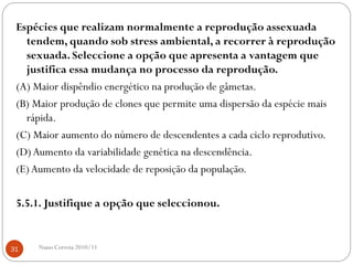 Espécies que realizam normalmente a reprodução assexuada
tendem, quando sob stress ambiental, a recorrer à reprodução
sexuada. Seleccione a opção que apresenta a vantagem que
justifica essa mudança no processo da reprodução.
(A) Maior dispêndio energético na produção de gâmetas.
(B) Maior produção de clones que permite uma dispersão da espécie mais
rápida.
(C) Maior aumento do número de descendentes a cada ciclo reprodutivo.
(D)Aumento da variabilidade genética na descendência.
(E)Aumento da velocidade de reposição da população.
5.5.1. Justifique a opção que seleccionou.
31 Nuno Correia 2010/11
 