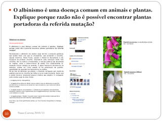  O albinismo é uma doença comum em animais e plantas.
Explique porque razão não é possível encontrar plantas
portadoras da referida mutação?
33 Nuno Correia 2010/11
 