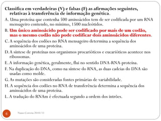Classifica em verdadeiras (V) e falsas (F) as afirmações seguintes,
relativas à transferência de informação genética.
A. Uma proteína que contenha 500 aminoácidos tem de ser codificada por um RNA
mensageiro contendo, no mínimo, 1500 nucleótidos.
B. Um único aminoácido pode ser codificado por mais de um codão,
mas o mesmo codão não pode codificar dois aminoácidos diferentes.
C.A sequência dos codões no RNA mensageiro determina a sequência dos
aminoácidos de uma proteína.
D.A síntese de proteínas nos organismos procarióticos e eucarióticos acontece nos
ribossomas.
E.A informação genética, geralmente, flui no sentido DNA-RNA-proteína.
F. Na duplicação do DNA, como na síntese do RNA, as duas cadeias do DNA são
usadas como molde.
G.As mutações são consideradas fontes primárias de variabilidade.
H.A sequência dos codões no RNA de transferência determina a sequência dos
aminoácidos de uma proteína.
L.A tradução do RNAm é efectuada segundo a ordem dos intrões.
6 Nuno Correia 2010/11
 