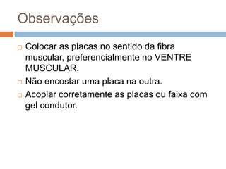 Observações
 Colocar as placas no sentido da fibra
muscular, preferencialmente no VENTRE
MUSCULAR.
 Não encostar uma placa na outra.
 Acoplar corretamente as placas ou faixa com
gel condutor.
 