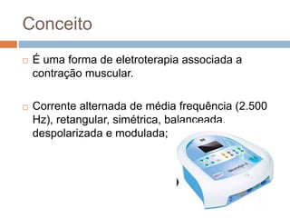 Conceito
 É uma forma de eletroterapia associada a
contração muscular.
 Corrente alternada de média frequência (2.500
Hz), retangular, simétrica, balanceada,
despolarizada e modulada;
 