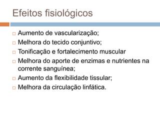 Efeitos fisiológicos
 Aumento de vascularização;
 Melhora do tecido conjuntivo;
 Tonificação e fortalecimento muscular
 Melhora do aporte de enzimas e nutrientes na
corrente sanguínea;
 Aumento da flexibilidade tissular;
 Melhora da circulação linfática.
 