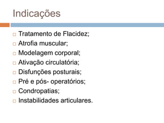 Indicações
 Tratamento de Flacidez;
 Atrofia muscular;
 Modelagem corporal;
 Ativação circulatória;
 Disfunções posturais;
 Pré e pós- operatórios;
 Condropatias;
 Instabilidades articulares.
 