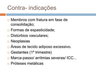 Contra- indicações
 Membros com fratura em fase de
consolidação;
 Formas de espasticidade;
 Distúrbios vasculares;
 Neoplasias
 Áreas de tecido adiposo excessivo.
 Gestantes (1º trimestre)
 Marca-passo/ arritmias severas/ ICC...
 Próteses metálicas
 