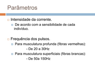 Parâmetros
 Intensidade da corrente.
 De acordo com a sensibilidade de cada
indivíduo.
 Frequência dos pulsos.
 Para musculatura profunda (fibras vermelhas):
- De 20 a 30Hz
 Para musculatura superficiais (fibras brancas):
- De 50a 150Hz
 