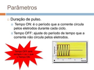 Parâmetros
 Duração de pulso.
 Tempo ON: é o período que a corrente circula
pelos eletrodos durante cada ciclo.
 Tempo OFF: ajuste do período de tempo que a
corrente não circula pelos eletrodos.
Tempo OFF será
sempre = ou > que
o Tempo ON.
 
