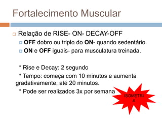 Fortalecimento Muscular
 Relação de RISE- ON- DECAY-OFF
 OFF dobro ou triplo do ON- quando sedentário.
 ON e OFF iguais- para musculatura treinada.
* Rise e Decay: 2 segundo
* Tempo: começa com 10 minutos e aumenta
gradativamente, até 20 minutos.
* Pode ser realizados 3x por semana
ISOMETRI
A
 