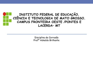 INSTITUTO FEDERAL DE EDUCAÇÃO,
CIÊNCIA E TECNOLOGIA DE MATO GROSSO.
CAMPUS FRONTEIRA OESTE /PONTES E
LACERDA– MT
Disciplina de Corrosão
Profº Adnaldo Brilhante
 