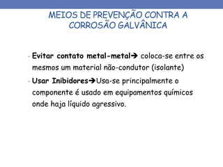 MEIOS DE PREVENÇÃO CONTRA A
CORROSÃO GALVÂNICA
- Evitar contato metal-metal coloca-se entre os
mesmos um material não-condutor (isolante)
- Usar InibidoresUsa-se principalmente o
componente é usado em equipamentos químicos
onde haja líquido agressivo.
 