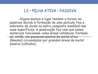 1.2 – PILHA ATIVA – PASSIVA
Alguns metais e ligas tendem a tornar-se
passivos devido à formação de uma película fina e
aderente de óxido ou outro composto insolúvel nas
suas superfícies. A passivação faz com que esses
materiais funcionem como áreas catódicas. Formam-
se, então, em pequenos pontos do metal ativo
(ânodos) circundados por grandes áreas de metal
passivo (cátodos).
 