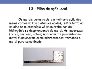 1.3 – Pilha de ação local.
Os metais puros resistem melhor a ação dos
meios corrosivos ou a ataques ácidos, entretanto ao
se olha no microscópio vê-se microbolhas de
hidrogênio se desprendendo do metal. As impurezas
(ferro, carbono, cobre) normalmente presentes no
metal funcionavam como microcatodos, tornando o
metal puro como ânodo.
 
