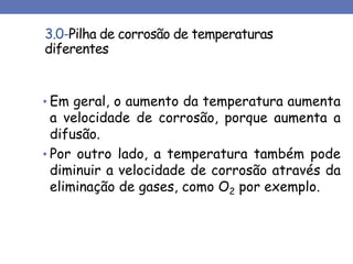 3.0-Pilha de corrosão de temperaturas
diferentes
• Em geral, o aumento da temperatura aumenta
a velocidade de corrosão, porque aumenta a
difusão.
• Por outro lado, a temperatura também pode
diminuir a velocidade de corrosão através da
eliminação de gases, como O2 por exemplo.
 