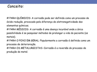 Conceito:
# PARA QUÍMICOS: A corrosão pode ser definida como um processo de
óxido-redução, provocado pela diferença de eletronegatividade dos
elementos químicos.
# PARA MÉDICOS: A corrosão é uma doença incurável onde a única
possibilidade é se pesquisar métodos de prolongar a vida do paciente (os
metais).
# PARA O POVO EM GERAL: Popularmente a corrosão é definida como um
processo de deterioração.
# PARA OS METALURGISTAS: Corrosão é a reversão do processo de
produção do metal.
 