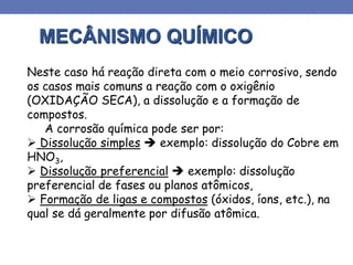MECÂNISMO QUÍMICO
Neste caso há reação direta com o meio corrosivo, sendo
os casos mais comuns a reação com o oxigênio
(OXIDAÇÃO SECA), a dissolução e a formação de
compostos.
A corrosão química pode ser por:
 Dissolução simples  exemplo: dissolução do Cobre em
HNO3,
 Dissolução preferencial  exemplo: dissolução
preferencial de fases ou planos atômicos,
 Formação de ligas e compostos (óxidos, íons, etc.), na
qual se dá geralmente por difusão atômica.
 