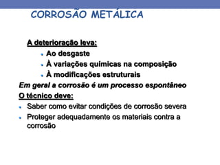 CORROSÃO METÁLICA
A deterioração leva:
 Ao desgaste
 À variações químicas na composição
 À modificações estruturais
Em geral a corrosão é um processo espontâneo
O técnico deve:
 Saber como evitar condições de corrosão severa
 Proteger adequadamente os materiais contra a
corrosão
 