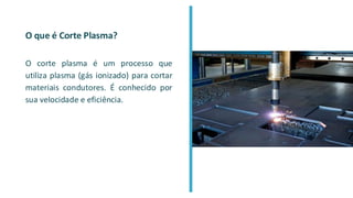 O que é Corte Plasma?
O corte plasma é um processo que
utiliza plasma (gás ionizado) para cortar
materiais condutores. É conhecido por
sua velocidade e eficiência.
 