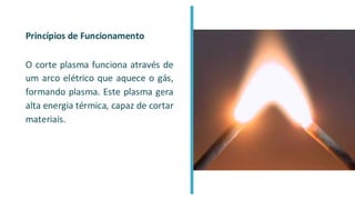 Princípios de Funcionamento
O corte plasma funciona através de
um arco elétrico que aquece o gás,
formando plasma. Este plasma gera
alta energia térmica, capaz de cortar
materiais.
 