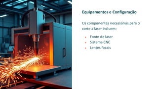Equipamentos e Configuração
Os componentes necessários para o
corte a laser incluem:
● Fonte de laser
● Sistema CNC
● Lentes focais
 