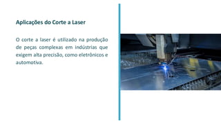 Aplicações do Corte a Laser
O corte a laser é utilizado na produção
de peças complexas em indústrias que
exigem alta precisão, como eletrônicos e
automotiva.
 