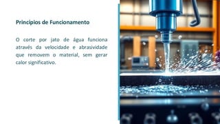 Princípios de Funcionamento
O corte por jato de água funciona
através da velocidade e abrasividade
que removem o material, sem gerar
calor significativo.
 