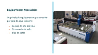 Equipamentos Necessários
Os principais equipamentos para o corte
por jato de água incluem:
● Bomba de alta pressão
● Sistema de abrasão
● Bico de corte
 