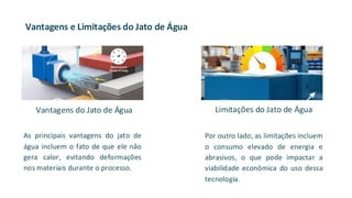 Vantagens e Limitações do Jato de Água
As principais vantagens do jato de
água incluem o fato de que ele não
gera calor, evitando deformações
nos materiais durante o processo.
Por outro lado, as limitações incluem
o consumo elevado de energia e
abrasivos, o que pode impactar a
viabilidade econômica do uso dessa
tecnologia.
Vantagens do Jato de Água Limitações do Jato de Água
 